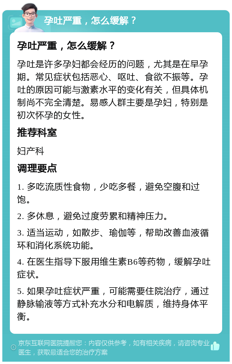 孕吐严重，怎么缓解？ 孕吐严重，怎么缓解？ 孕吐是许多孕妇都会经历的问题，尤其是在早孕期。常见症状包括恶心、呕吐、食欲不振等。孕吐的原因可能与激素水平的变化有关，但具体机制尚不完全清楚。易感人群主要是孕妇，特别是初次怀孕的女性。 推荐科室 妇产科 调理要点 1. 多吃流质性食物，少吃多餐，避免空腹和过饱。 2. 多休息，避免过度劳累和精神压力。 3. 适当运动，如散步、瑜伽等，帮助改善血液循环和消化系统功能。 4. 在医生指导下服用维生素B6等药物，缓解孕吐症状。 5. 如果孕吐症状严重，可能需要住院治疗，通过静脉输液等方式补充水分和电解质，维持身体平衡。