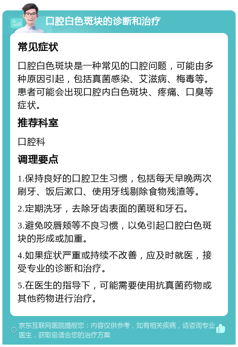 口腔白色斑块的诊断和治疗 常见症状 口腔白色斑块是一种常见的口腔问题，可能由多种原因引起，包括真菌感染、艾滋病、梅毒等。患者可能会出现口腔内白色斑块、疼痛、口臭等症状。 推荐科室 口腔科 调理要点 1.保持良好的口腔卫生习惯，包括每天早晚两次刷牙、饭后漱口、使用牙线剔除食物残渣等。 2.定期洗牙，去除牙齿表面的菌斑和牙石。 3.避免咬唇颊等不良习惯，以免引起口腔白色斑块的形成或加重。 4.如果症状严重或持续不改善，应及时就医，接受专业的诊断和治疗。 5.在医生的指导下，可能需要使用抗真菌药物或其他药物进行治疗。