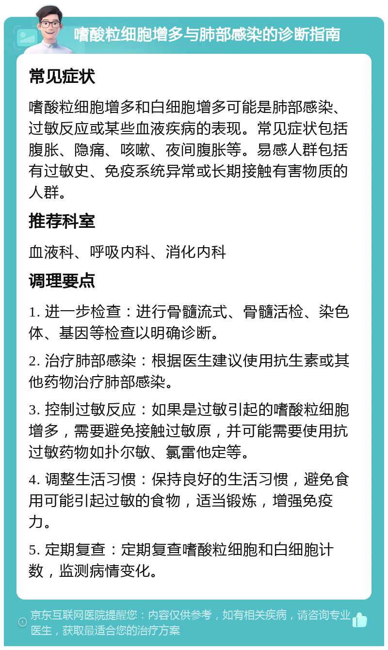 嗜酸粒细胞增多与肺部感染的诊断指南 常见症状 嗜酸粒细胞增多和白细胞增多可能是肺部感染、过敏反应或某些血液疾病的表现。常见症状包括腹胀、隐痛、咳嗽、夜间腹胀等。易感人群包括有过敏史、免疫系统异常或长期接触有害物质的人群。 推荐科室 血液科、呼吸内科、消化内科 调理要点 1. 进一步检查：进行骨髓流式、骨髓活检、染色体、基因等检查以明确诊断。 2. 治疗肺部感染：根据医生建议使用抗生素或其他药物治疗肺部感染。 3. 控制过敏反应：如果是过敏引起的嗜酸粒细胞增多，需要避免接触过敏原，并可能需要使用抗过敏药物如扑尔敏、氯雷他定等。 4. 调整生活习惯：保持良好的生活习惯，避免食用可能引起过敏的食物，适当锻炼，增强免疫力。 5. 定期复查：定期复查嗜酸粒细胞和白细胞计数，监测病情变化。