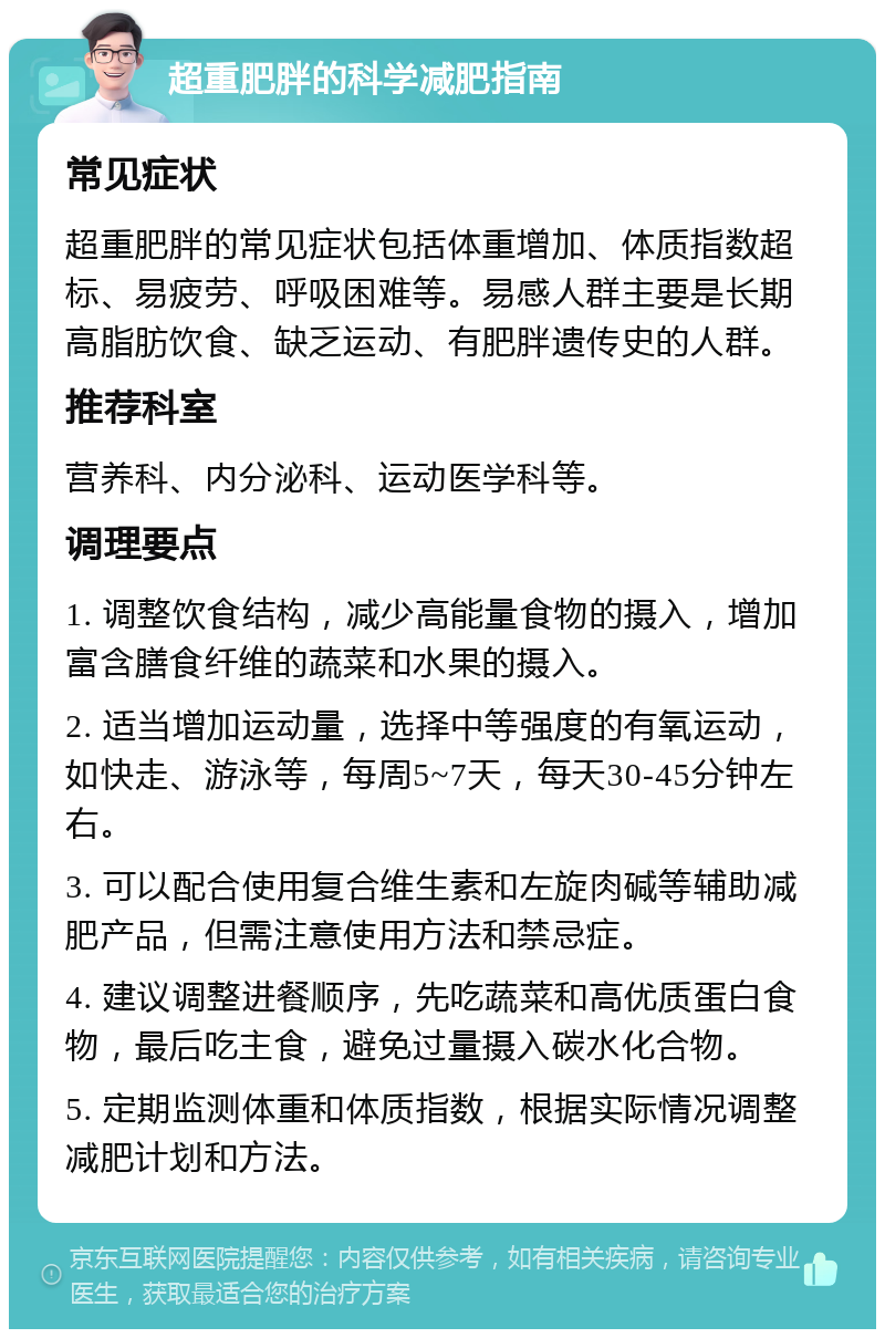 超重肥胖的科学减肥指南 常见症状 超重肥胖的常见症状包括体重增加、体质指数超标、易疲劳、呼吸困难等。易感人群主要是长期高脂肪饮食、缺乏运动、有肥胖遗传史的人群。 推荐科室 营养科、内分泌科、运动医学科等。 调理要点 1. 调整饮食结构，减少高能量食物的摄入，增加富含膳食纤维的蔬菜和水果的摄入。 2. 适当增加运动量，选择中等强度的有氧运动，如快走、游泳等，每周5~7天，每天30-45分钟左右。 3. 可以配合使用复合维生素和左旋肉碱等辅助减肥产品，但需注意使用方法和禁忌症。 4. 建议调整进餐顺序，先吃蔬菜和高优质蛋白食物，最后吃主食，避免过量摄入碳水化合物。 5. 定期监测体重和体质指数，根据实际情况调整减肥计划和方法。