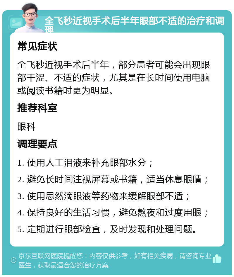 全飞秒近视手术后半年眼部不适的治疗和调理 常见症状 全飞秒近视手术后半年，部分患者可能会出现眼部干涩、不适的症状，尤其是在长时间使用电脑或阅读书籍时更为明显。 推荐科室 眼科 调理要点 1. 使用人工泪液来补充眼部水分； 2. 避免长时间注视屏幕或书籍，适当休息眼睛； 3. 使用思然滴眼液等药物来缓解眼部不适； 4. 保持良好的生活习惯，避免熬夜和过度用眼； 5. 定期进行眼部检查，及时发现和处理问题。