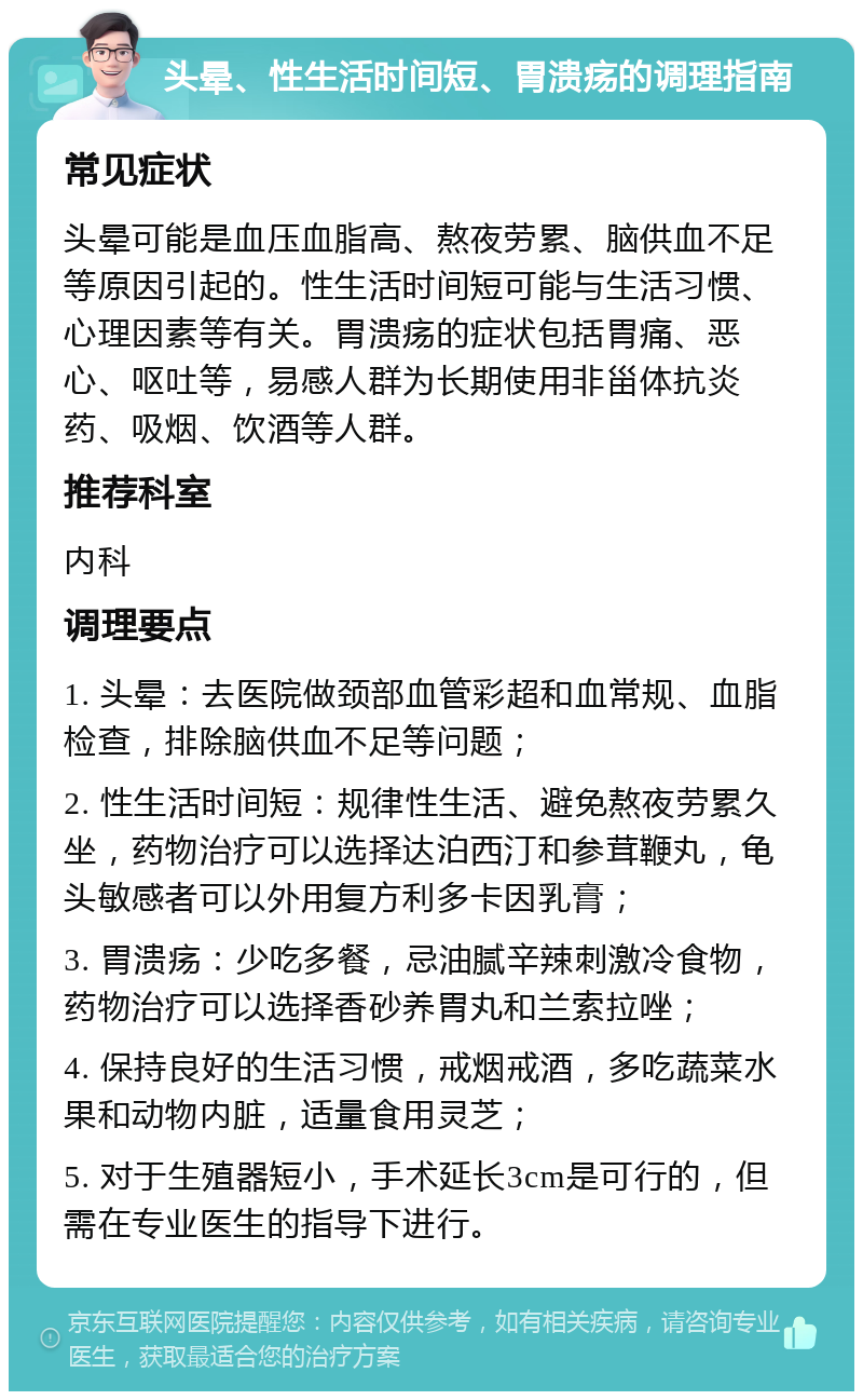 头晕、性生活时间短、胃溃疡的调理指南 常见症状 头晕可能是血压血脂高、熬夜劳累、脑供血不足等原因引起的。性生活时间短可能与生活习惯、心理因素等有关。胃溃疡的症状包括胃痛、恶心、呕吐等，易感人群为长期使用非甾体抗炎药、吸烟、饮酒等人群。 推荐科室 内科 调理要点 1. 头晕：去医院做颈部血管彩超和血常规、血脂检查，排除脑供血不足等问题； 2. 性生活时间短：规律性生活、避免熬夜劳累久坐，药物治疗可以选择达泊西汀和参茸鞭丸，龟头敏感者可以外用复方利多卡因乳膏； 3. 胃溃疡：少吃多餐，忌油腻辛辣刺激冷食物，药物治疗可以选择香砂养胃丸和兰索拉唑； 4. 保持良好的生活习惯，戒烟戒酒，多吃蔬菜水果和动物内脏，适量食用灵芝； 5. 对于生殖器短小，手术延长3cm是可行的，但需在专业医生的指导下进行。