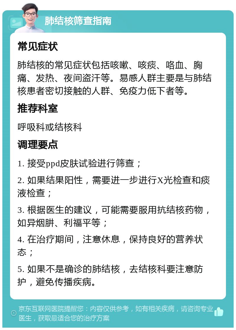 肺结核筛查指南 常见症状 肺结核的常见症状包括咳嗽、咳痰、咯血、胸痛、发热、夜间盗汗等。易感人群主要是与肺结核患者密切接触的人群、免疫力低下者等。 推荐科室 呼吸科或结核科 调理要点 1. 接受ppd皮肤试验进行筛查； 2. 如果结果阳性，需要进一步进行X光检查和痰液检查； 3. 根据医生的建议，可能需要服用抗结核药物，如异烟肼、利福平等； 4. 在治疗期间，注意休息，保持良好的营养状态； 5. 如果不是确诊的肺结核，去结核科要注意防护，避免传播疾病。