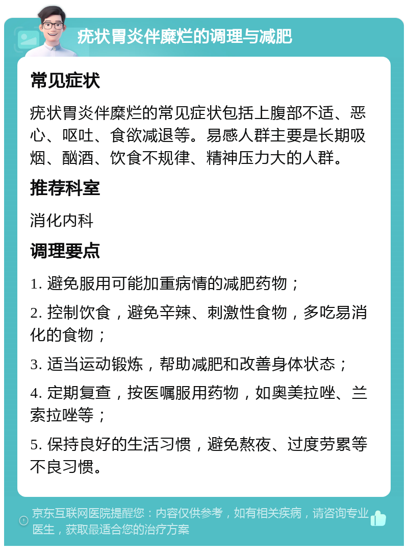 疣状胃炎伴糜烂的调理与减肥 常见症状 疣状胃炎伴糜烂的常见症状包括上腹部不适、恶心、呕吐、食欲减退等。易感人群主要是长期吸烟、酗酒、饮食不规律、精神压力大的人群。 推荐科室 消化内科 调理要点 1. 避免服用可能加重病情的减肥药物； 2. 控制饮食，避免辛辣、刺激性食物，多吃易消化的食物； 3. 适当运动锻炼，帮助减肥和改善身体状态； 4. 定期复查，按医嘱服用药物，如奥美拉唑、兰索拉唑等； 5. 保持良好的生活习惯，避免熬夜、过度劳累等不良习惯。