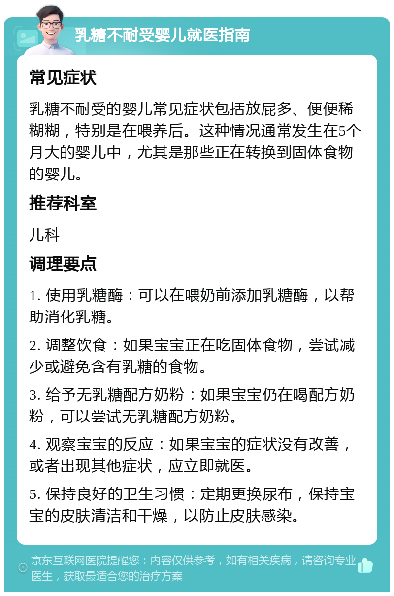 乳糖不耐受婴儿就医指南 常见症状 乳糖不耐受的婴儿常见症状包括放屁多、便便稀糊糊，特别是在喂养后。这种情况通常发生在5个月大的婴儿中，尤其是那些正在转换到固体食物的婴儿。 推荐科室 儿科 调理要点 1. 使用乳糖酶：可以在喂奶前添加乳糖酶，以帮助消化乳糖。 2. 调整饮食：如果宝宝正在吃固体食物，尝试减少或避免含有乳糖的食物。 3. 给予无乳糖配方奶粉：如果宝宝仍在喝配方奶粉，可以尝试无乳糖配方奶粉。 4. 观察宝宝的反应：如果宝宝的症状没有改善，或者出现其他症状，应立即就医。 5. 保持良好的卫生习惯：定期更换尿布，保持宝宝的皮肤清洁和干燥，以防止皮肤感染。