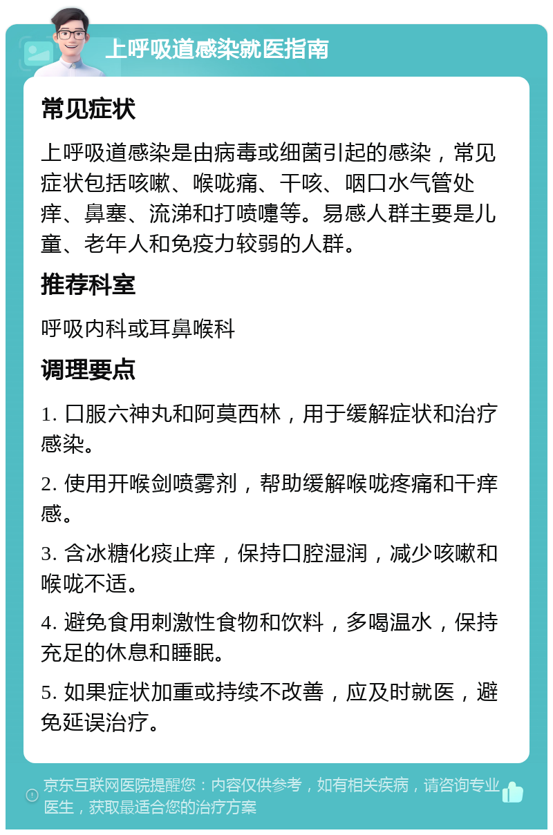 上呼吸道感染就医指南 常见症状 上呼吸道感染是由病毒或细菌引起的感染，常见症状包括咳嗽、喉咙痛、干咳、咽口水气管处痒、鼻塞、流涕和打喷嚏等。易感人群主要是儿童、老年人和免疫力较弱的人群。 推荐科室 呼吸内科或耳鼻喉科 调理要点 1. 口服六神丸和阿莫西林，用于缓解症状和治疗感染。 2. 使用开喉剑喷雾剂，帮助缓解喉咙疼痛和干痒感。 3. 含冰糖化痰止痒，保持口腔湿润，减少咳嗽和喉咙不适。 4. 避免食用刺激性食物和饮料，多喝温水，保持充足的休息和睡眠。 5. 如果症状加重或持续不改善，应及时就医，避免延误治疗。