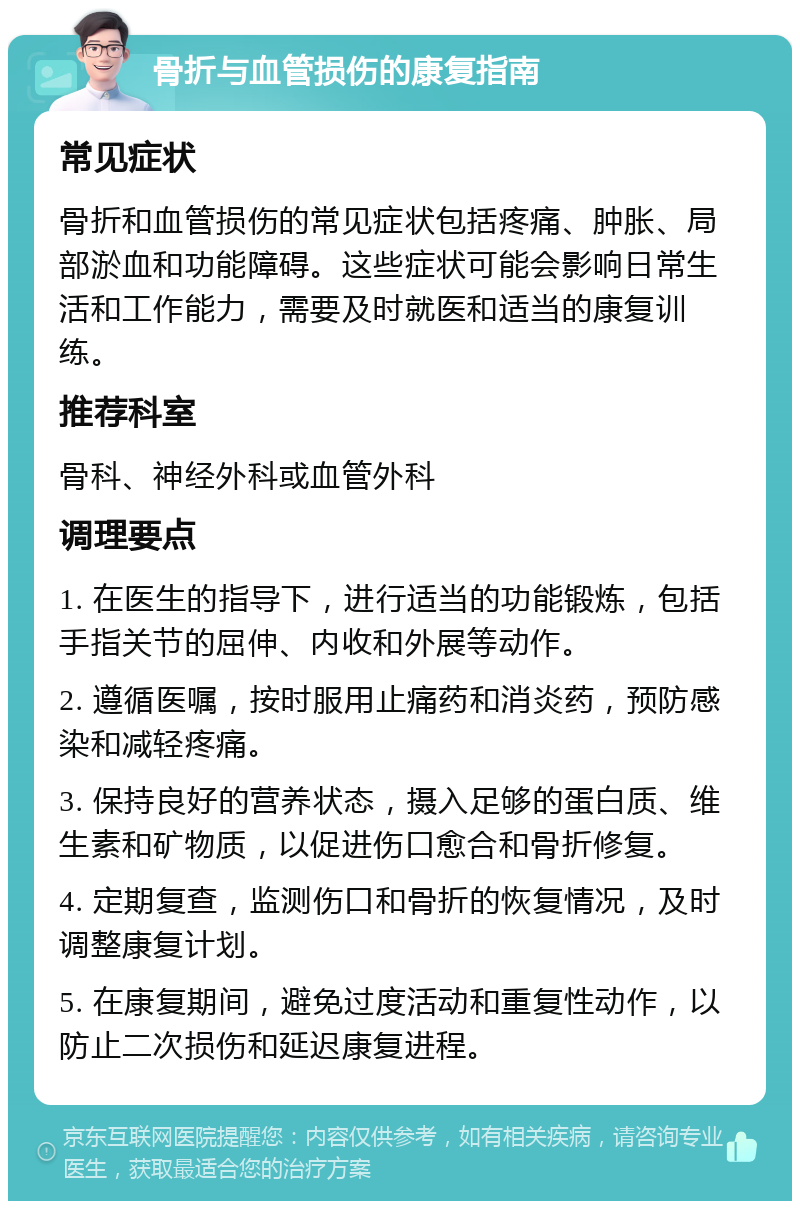 骨折与血管损伤的康复指南 常见症状 骨折和血管损伤的常见症状包括疼痛、肿胀、局部淤血和功能障碍。这些症状可能会影响日常生活和工作能力，需要及时就医和适当的康复训练。 推荐科室 骨科、神经外科或血管外科 调理要点 1. 在医生的指导下，进行适当的功能锻炼，包括手指关节的屈伸、内收和外展等动作。 2. 遵循医嘱，按时服用止痛药和消炎药，预防感染和减轻疼痛。 3. 保持良好的营养状态，摄入足够的蛋白质、维生素和矿物质，以促进伤口愈合和骨折修复。 4. 定期复查，监测伤口和骨折的恢复情况，及时调整康复计划。 5. 在康复期间，避免过度活动和重复性动作，以防止二次损伤和延迟康复进程。