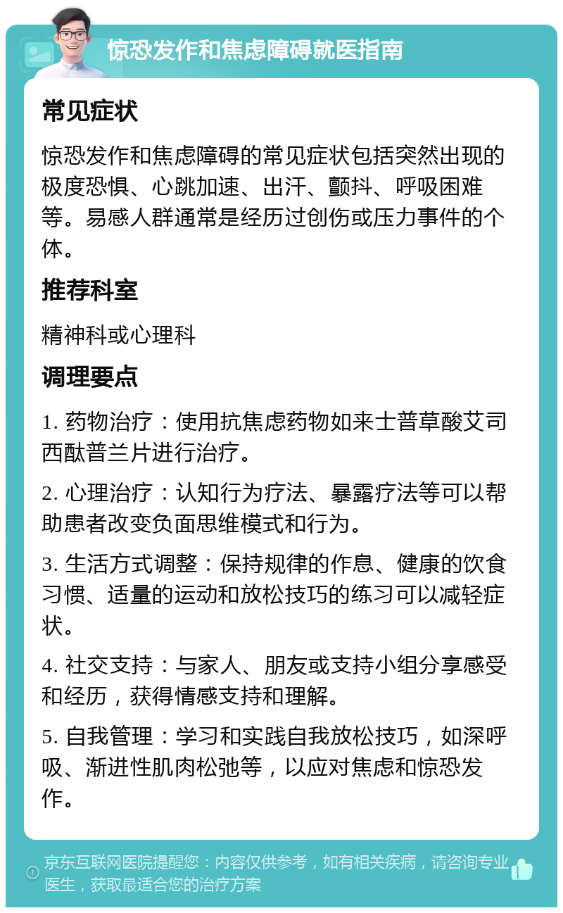 惊恐发作和焦虑障碍就医指南 常见症状 惊恐发作和焦虑障碍的常见症状包括突然出现的极度恐惧、心跳加速、出汗、颤抖、呼吸困难等。易感人群通常是经历过创伤或压力事件的个体。 推荐科室 精神科或心理科 调理要点 1. 药物治疗：使用抗焦虑药物如来士普草酸艾司西酞普兰片进行治疗。 2. 心理治疗：认知行为疗法、暴露疗法等可以帮助患者改变负面思维模式和行为。 3. 生活方式调整：保持规律的作息、健康的饮食习惯、适量的运动和放松技巧的练习可以减轻症状。 4. 社交支持：与家人、朋友或支持小组分享感受和经历，获得情感支持和理解。 5. 自我管理：学习和实践自我放松技巧，如深呼吸、渐进性肌肉松弛等，以应对焦虑和惊恐发作。