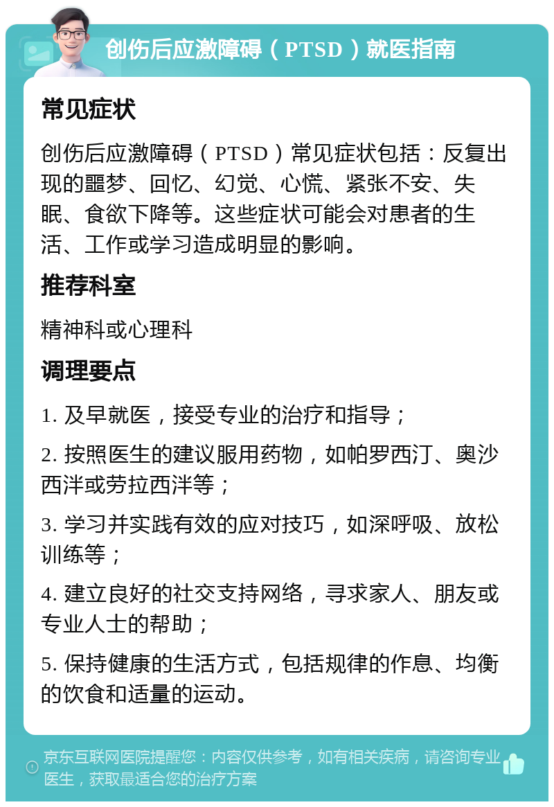 创伤后应激障碍（PTSD）就医指南 常见症状 创伤后应激障碍（PTSD）常见症状包括：反复出现的噩梦、回忆、幻觉、心慌、紧张不安、失眠、食欲下降等。这些症状可能会对患者的生活、工作或学习造成明显的影响。 推荐科室 精神科或心理科 调理要点 1. 及早就医，接受专业的治疗和指导； 2. 按照医生的建议服用药物，如帕罗西汀、奥沙西泮或劳拉西泮等； 3. 学习并实践有效的应对技巧，如深呼吸、放松训练等； 4. 建立良好的社交支持网络，寻求家人、朋友或专业人士的帮助； 5. 保持健康的生活方式，包括规律的作息、均衡的饮食和适量的运动。