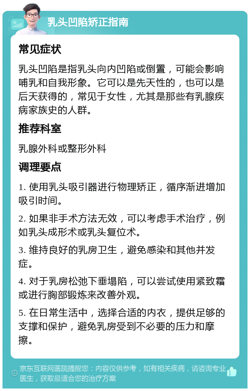 乳头凹陷矫正指南 常见症状 乳头凹陷是指乳头向内凹陷或倒置，可能会影响哺乳和自我形象。它可以是先天性的，也可以是后天获得的，常见于女性，尤其是那些有乳腺疾病家族史的人群。 推荐科室 乳腺外科或整形外科 调理要点 1. 使用乳头吸引器进行物理矫正，循序渐进增加吸引时间。 2. 如果非手术方法无效，可以考虑手术治疗，例如乳头成形术或乳头复位术。 3. 维持良好的乳房卫生，避免感染和其他并发症。 4. 对于乳房松弛下垂塌陷，可以尝试使用紧致霜或进行胸部锻炼来改善外观。 5. 在日常生活中，选择合适的内衣，提供足够的支撑和保护，避免乳房受到不必要的压力和摩擦。