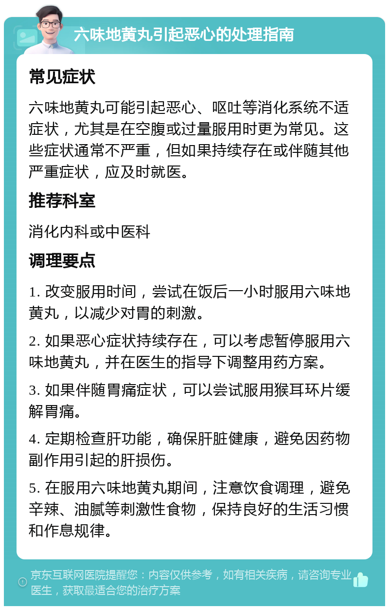 六味地黄丸引起恶心的处理指南 常见症状 六味地黄丸可能引起恶心、呕吐等消化系统不适症状，尤其是在空腹或过量服用时更为常见。这些症状通常不严重，但如果持续存在或伴随其他严重症状，应及时就医。 推荐科室 消化内科或中医科 调理要点 1. 改变服用时间，尝试在饭后一小时服用六味地黄丸，以减少对胃的刺激。 2. 如果恶心症状持续存在，可以考虑暂停服用六味地黄丸，并在医生的指导下调整用药方案。 3. 如果伴随胃痛症状，可以尝试服用猴耳环片缓解胃痛。 4. 定期检查肝功能，确保肝脏健康，避免因药物副作用引起的肝损伤。 5. 在服用六味地黄丸期间，注意饮食调理，避免辛辣、油腻等刺激性食物，保持良好的生活习惯和作息规律。