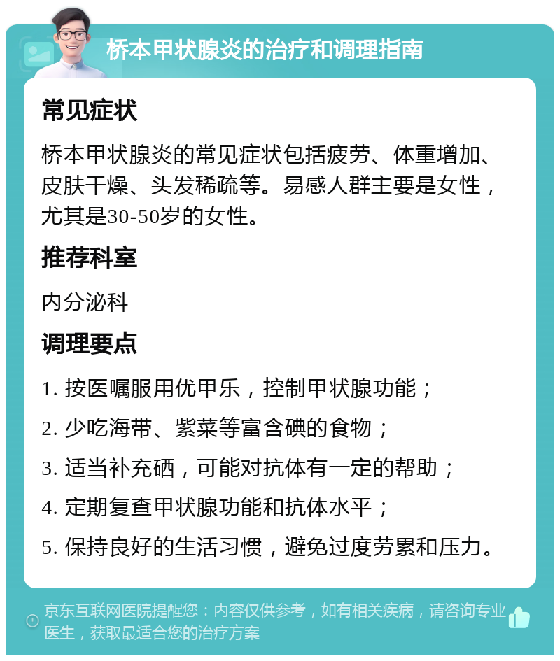 桥本甲状腺炎的治疗和调理指南 常见症状 桥本甲状腺炎的常见症状包括疲劳、体重增加、皮肤干燥、头发稀疏等。易感人群主要是女性，尤其是30-50岁的女性。 推荐科室 内分泌科 调理要点 1. 按医嘱服用优甲乐，控制甲状腺功能； 2. 少吃海带、紫菜等富含碘的食物； 3. 适当补充硒，可能对抗体有一定的帮助； 4. 定期复查甲状腺功能和抗体水平； 5. 保持良好的生活习惯，避免过度劳累和压力。