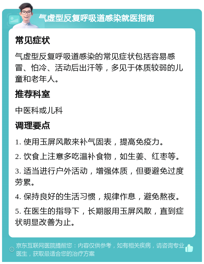 气虚型反复呼吸道感染就医指南 常见症状 气虚型反复呼吸道感染的常见症状包括容易感冒、怕冷、活动后出汗等，多见于体质较弱的儿童和老年人。 推荐科室 中医科或儿科 调理要点 1. 使用玉屏风散来补气固表，提高免疫力。 2. 饮食上注意多吃温补食物，如生姜、红枣等。 3. 适当进行户外活动，增强体质，但要避免过度劳累。 4. 保持良好的生活习惯，规律作息，避免熬夜。 5. 在医生的指导下，长期服用玉屏风散，直到症状明显改善为止。