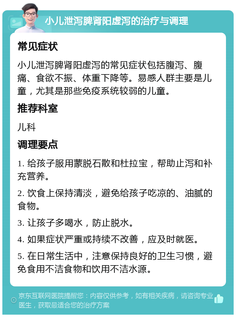 小儿泄泻脾肾阳虚泻的治疗与调理 常见症状 小儿泄泻脾肾阳虚泻的常见症状包括腹泻、腹痛、食欲不振、体重下降等。易感人群主要是儿童，尤其是那些免疫系统较弱的儿童。 推荐科室 儿科 调理要点 1. 给孩子服用蒙脱石散和杜拉宝，帮助止泻和补充营养。 2. 饮食上保持清淡，避免给孩子吃凉的、油腻的食物。 3. 让孩子多喝水，防止脱水。 4. 如果症状严重或持续不改善，应及时就医。 5. 在日常生活中，注意保持良好的卫生习惯，避免食用不洁食物和饮用不洁水源。