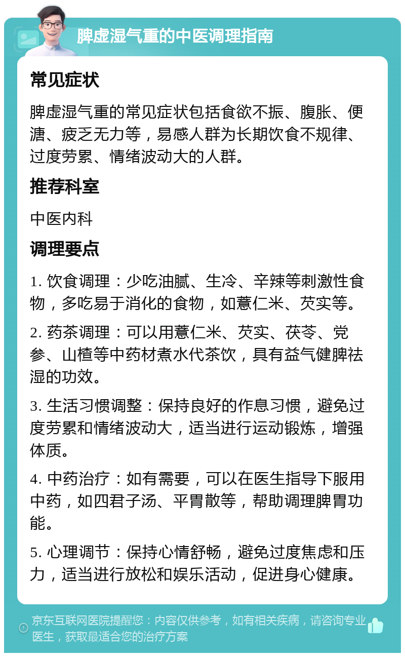 脾虚湿气重的中医调理指南 常见症状 脾虚湿气重的常见症状包括食欲不振、腹胀、便溏、疲乏无力等，易感人群为长期饮食不规律、过度劳累、情绪波动大的人群。 推荐科室 中医内科 调理要点 1. 饮食调理：少吃油腻、生冷、辛辣等刺激性食物，多吃易于消化的食物，如薏仁米、芡实等。 2. 药茶调理：可以用薏仁米、芡实、茯苓、党参、山楂等中药材煮水代茶饮，具有益气健脾祛湿的功效。 3. 生活习惯调整：保持良好的作息习惯，避免过度劳累和情绪波动大，适当进行运动锻炼，增强体质。 4. 中药治疗：如有需要，可以在医生指导下服用中药，如四君子汤、平胃散等，帮助调理脾胃功能。 5. 心理调节：保持心情舒畅，避免过度焦虑和压力，适当进行放松和娱乐活动，促进身心健康。