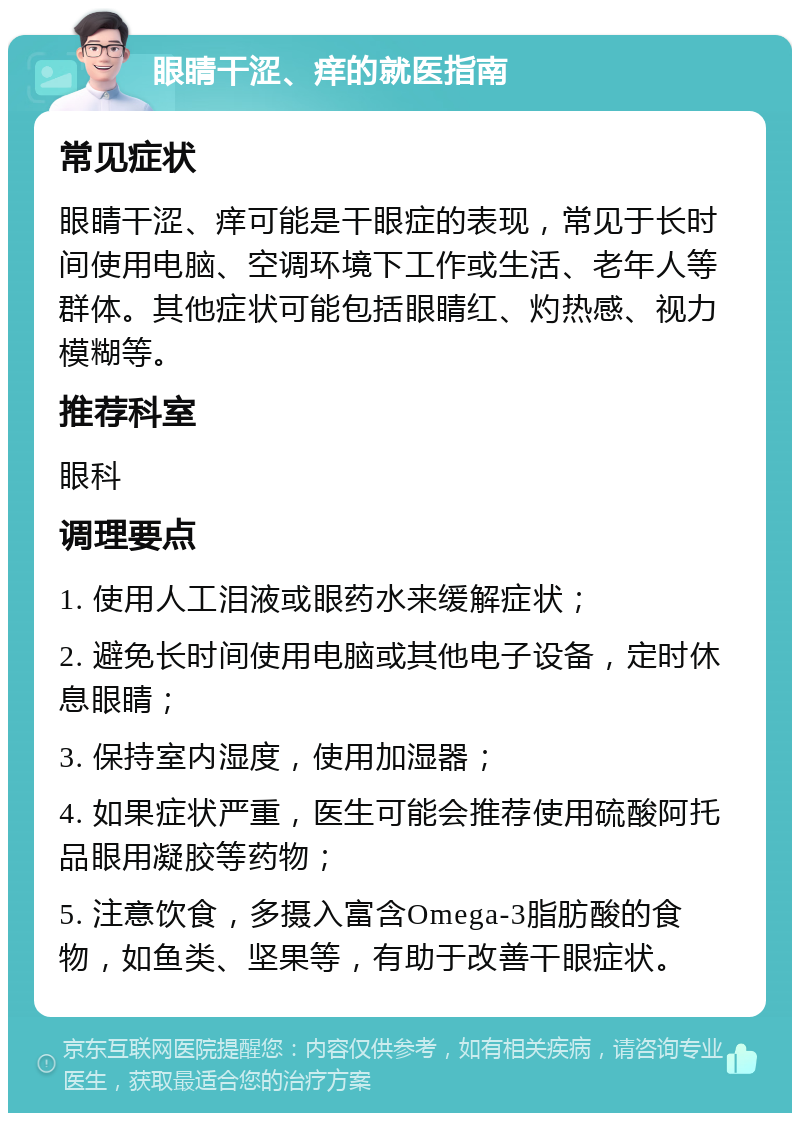 眼睛干涩、痒的就医指南 常见症状 眼睛干涩、痒可能是干眼症的表现，常见于长时间使用电脑、空调环境下工作或生活、老年人等群体。其他症状可能包括眼睛红、灼热感、视力模糊等。 推荐科室 眼科 调理要点 1. 使用人工泪液或眼药水来缓解症状； 2. 避免长时间使用电脑或其他电子设备，定时休息眼睛； 3. 保持室内湿度，使用加湿器； 4. 如果症状严重，医生可能会推荐使用硫酸阿托品眼用凝胶等药物； 5. 注意饮食，多摄入富含Omega-3脂肪酸的食物，如鱼类、坚果等，有助于改善干眼症状。