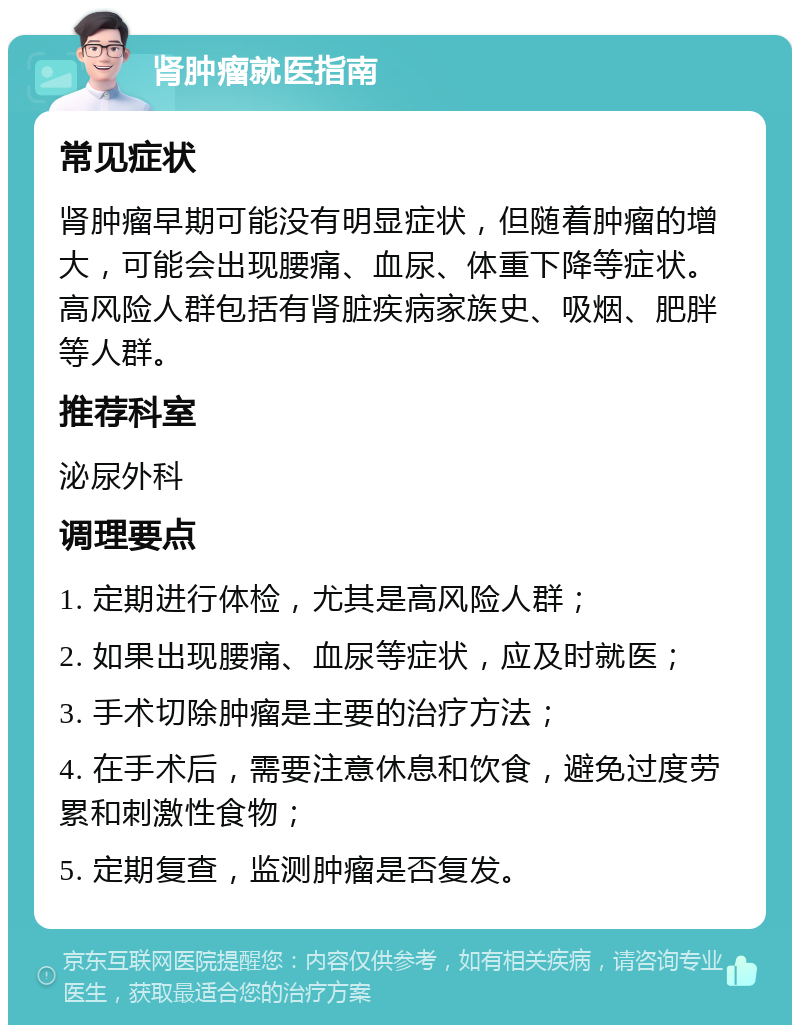 肾肿瘤就医指南 常见症状 肾肿瘤早期可能没有明显症状，但随着肿瘤的增大，可能会出现腰痛、血尿、体重下降等症状。高风险人群包括有肾脏疾病家族史、吸烟、肥胖等人群。 推荐科室 泌尿外科 调理要点 1. 定期进行体检，尤其是高风险人群； 2. 如果出现腰痛、血尿等症状，应及时就医； 3. 手术切除肿瘤是主要的治疗方法； 4. 在手术后，需要注意休息和饮食，避免过度劳累和刺激性食物； 5. 定期复查，监测肿瘤是否复发。