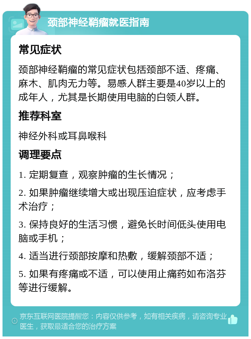 颈部神经鞘瘤就医指南 常见症状 颈部神经鞘瘤的常见症状包括颈部不适、疼痛、麻木、肌肉无力等。易感人群主要是40岁以上的成年人，尤其是长期使用电脑的白领人群。 推荐科室 神经外科或耳鼻喉科 调理要点 1. 定期复查，观察肿瘤的生长情况； 2. 如果肿瘤继续增大或出现压迫症状，应考虑手术治疗； 3. 保持良好的生活习惯，避免长时间低头使用电脑或手机； 4. 适当进行颈部按摩和热敷，缓解颈部不适； 5. 如果有疼痛或不适，可以使用止痛药如布洛芬等进行缓解。