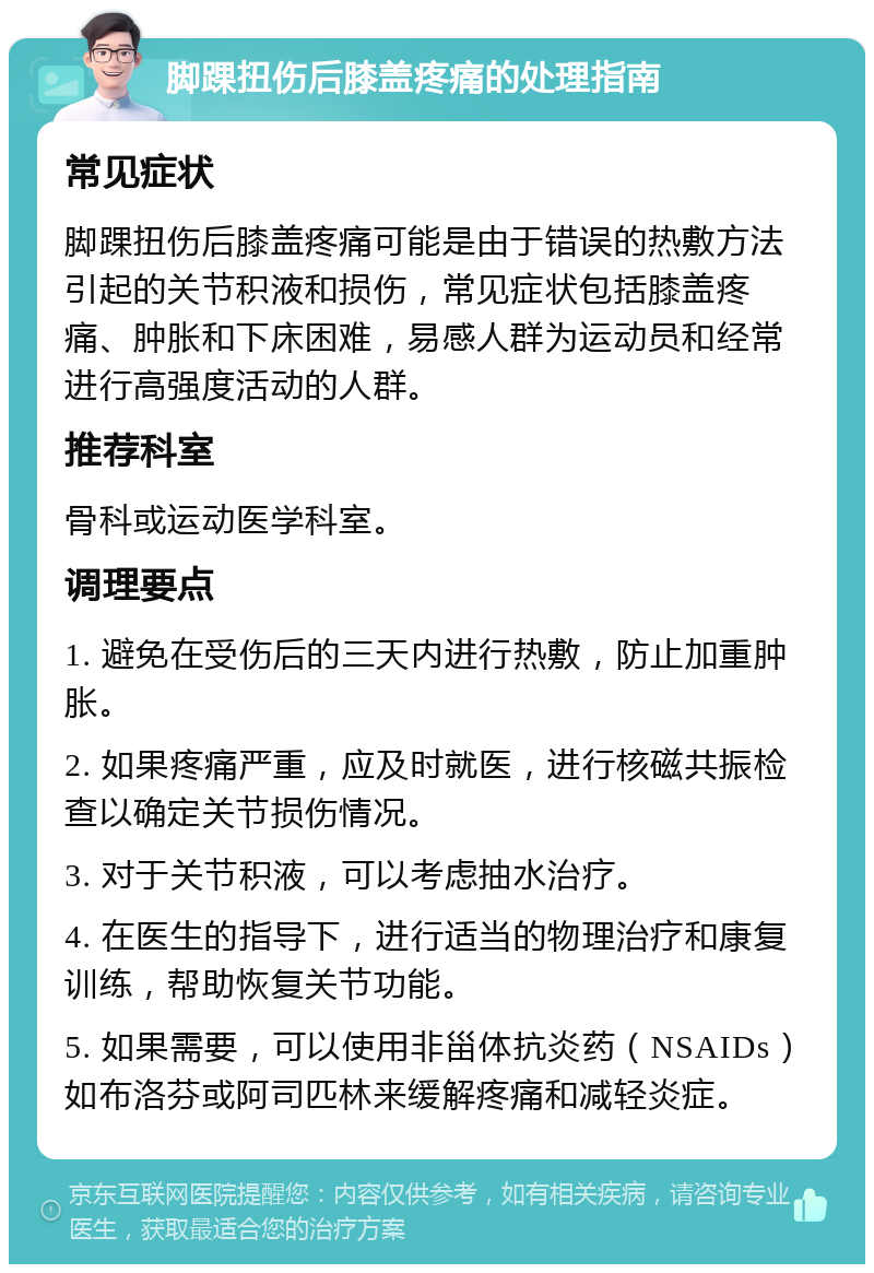 脚踝扭伤后膝盖疼痛的处理指南 常见症状 脚踝扭伤后膝盖疼痛可能是由于错误的热敷方法引起的关节积液和损伤，常见症状包括膝盖疼痛、肿胀和下床困难，易感人群为运动员和经常进行高强度活动的人群。 推荐科室 骨科或运动医学科室。 调理要点 1. 避免在受伤后的三天内进行热敷，防止加重肿胀。 2. 如果疼痛严重，应及时就医，进行核磁共振检查以确定关节损伤情况。 3. 对于关节积液，可以考虑抽水治疗。 4. 在医生的指导下，进行适当的物理治疗和康复训练，帮助恢复关节功能。 5. 如果需要，可以使用非甾体抗炎药（NSAIDs）如布洛芬或阿司匹林来缓解疼痛和减轻炎症。