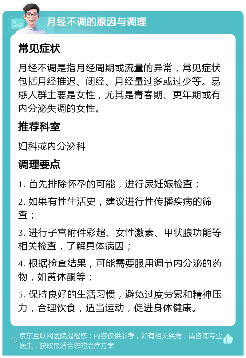 月经不调的原因与调理 常见症状 月经不调是指月经周期或流量的异常，常见症状包括月经推迟、闭经、月经量过多或过少等。易感人群主要是女性，尤其是青春期、更年期或有内分泌失调的女性。 推荐科室 妇科或内分泌科 调理要点 1. 首先排除怀孕的可能，进行尿妊娠检查； 2. 如果有性生活史，建议进行性传播疾病的筛查； 3. 进行子宫附件彩超、女性激素、甲状腺功能等相关检查，了解具体病因； 4. 根据检查结果，可能需要服用调节内分泌的药物，如黄体酮等； 5. 保持良好的生活习惯，避免过度劳累和精神压力，合理饮食，适当运动，促进身体健康。