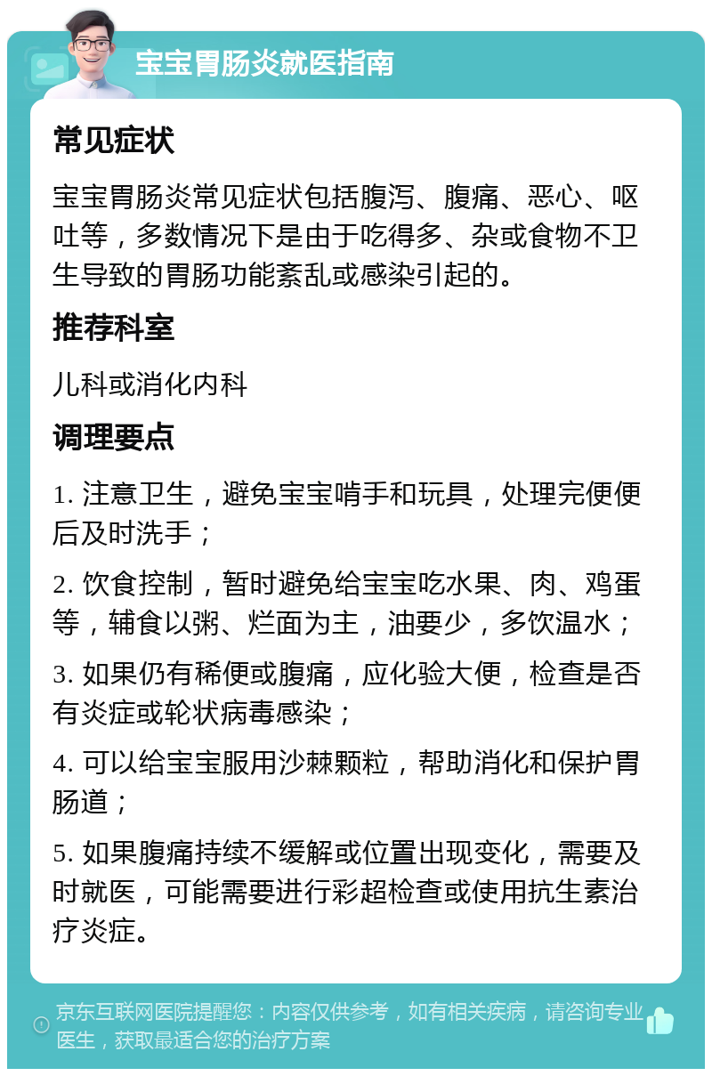 宝宝胃肠炎就医指南 常见症状 宝宝胃肠炎常见症状包括腹泻、腹痛、恶心、呕吐等，多数情况下是由于吃得多、杂或食物不卫生导致的胃肠功能紊乱或感染引起的。 推荐科室 儿科或消化内科 调理要点 1. 注意卫生，避免宝宝啃手和玩具，处理完便便后及时洗手； 2. 饮食控制，暂时避免给宝宝吃水果、肉、鸡蛋等，辅食以粥、烂面为主，油要少，多饮温水； 3. 如果仍有稀便或腹痛，应化验大便，检查是否有炎症或轮状病毒感染； 4. 可以给宝宝服用沙棘颗粒，帮助消化和保护胃肠道； 5. 如果腹痛持续不缓解或位置出现变化，需要及时就医，可能需要进行彩超检查或使用抗生素治疗炎症。