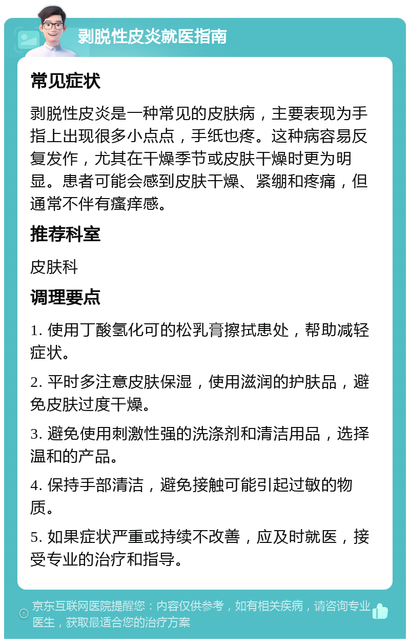 剥脱性皮炎就医指南 常见症状 剥脱性皮炎是一种常见的皮肤病，主要表现为手指上出现很多小点点，手纸也疼。这种病容易反复发作，尤其在干燥季节或皮肤干燥时更为明显。患者可能会感到皮肤干燥、紧绷和疼痛，但通常不伴有瘙痒感。 推荐科室 皮肤科 调理要点 1. 使用丁酸氢化可的松乳膏擦拭患处，帮助减轻症状。 2. 平时多注意皮肤保湿，使用滋润的护肤品，避免皮肤过度干燥。 3. 避免使用刺激性强的洗涤剂和清洁用品，选择温和的产品。 4. 保持手部清洁，避免接触可能引起过敏的物质。 5. 如果症状严重或持续不改善，应及时就医，接受专业的治疗和指导。