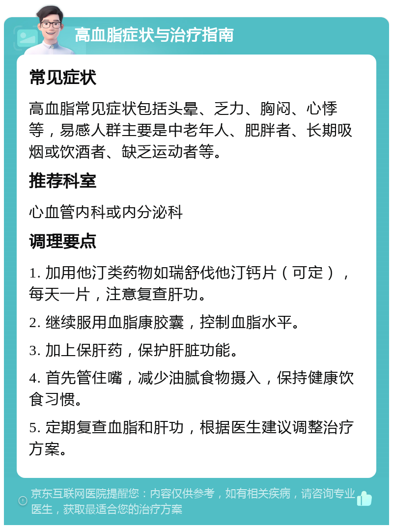 高血脂症状与治疗指南 常见症状 高血脂常见症状包括头晕、乏力、胸闷、心悸等，易感人群主要是中老年人、肥胖者、长期吸烟或饮酒者、缺乏运动者等。 推荐科室 心血管内科或内分泌科 调理要点 1. 加用他汀类药物如瑞舒伐他汀钙片（可定），每天一片，注意复查肝功。 2. 继续服用血脂康胶囊，控制血脂水平。 3. 加上保肝药，保护肝脏功能。 4. 首先管住嘴，减少油腻食物摄入，保持健康饮食习惯。 5. 定期复查血脂和肝功，根据医生建议调整治疗方案。