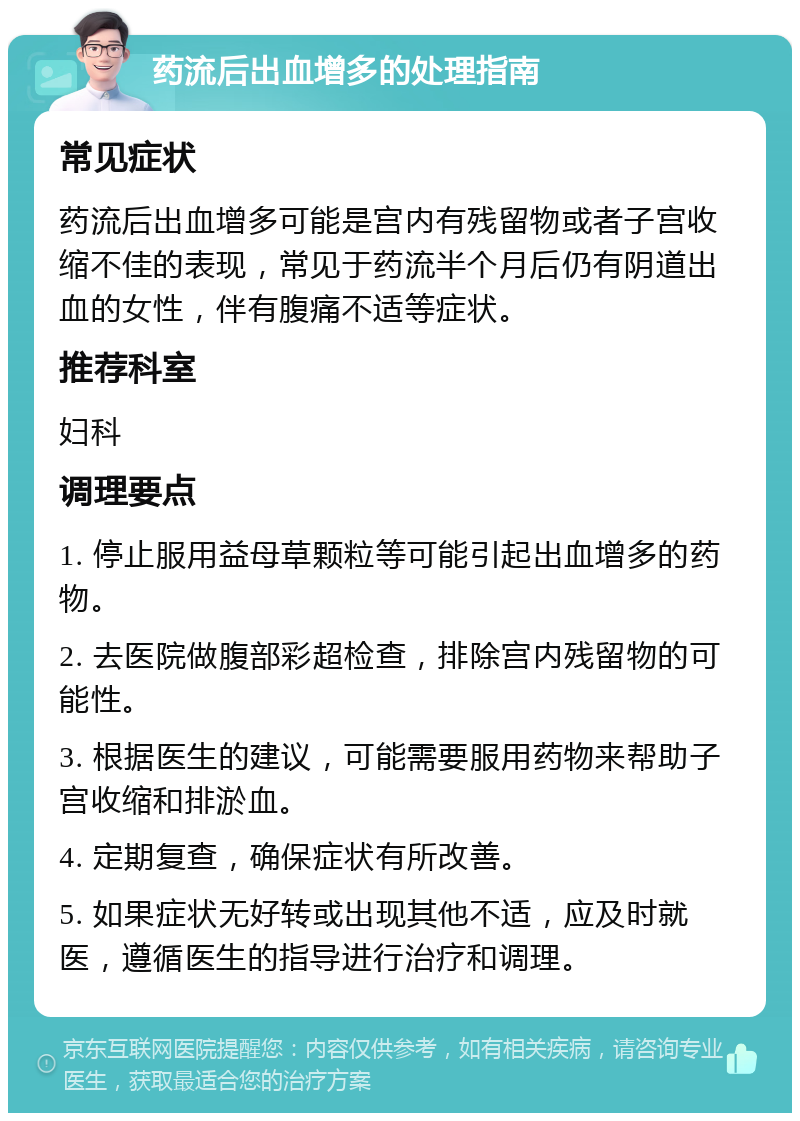 药流后出血增多的处理指南 常见症状 药流后出血增多可能是宫内有残留物或者子宫收缩不佳的表现，常见于药流半个月后仍有阴道出血的女性，伴有腹痛不适等症状。 推荐科室 妇科 调理要点 1. 停止服用益母草颗粒等可能引起出血增多的药物。 2. 去医院做腹部彩超检查，排除宫内残留物的可能性。 3. 根据医生的建议，可能需要服用药物来帮助子宫收缩和排淤血。 4. 定期复查，确保症状有所改善。 5. 如果症状无好转或出现其他不适，应及时就医，遵循医生的指导进行治疗和调理。