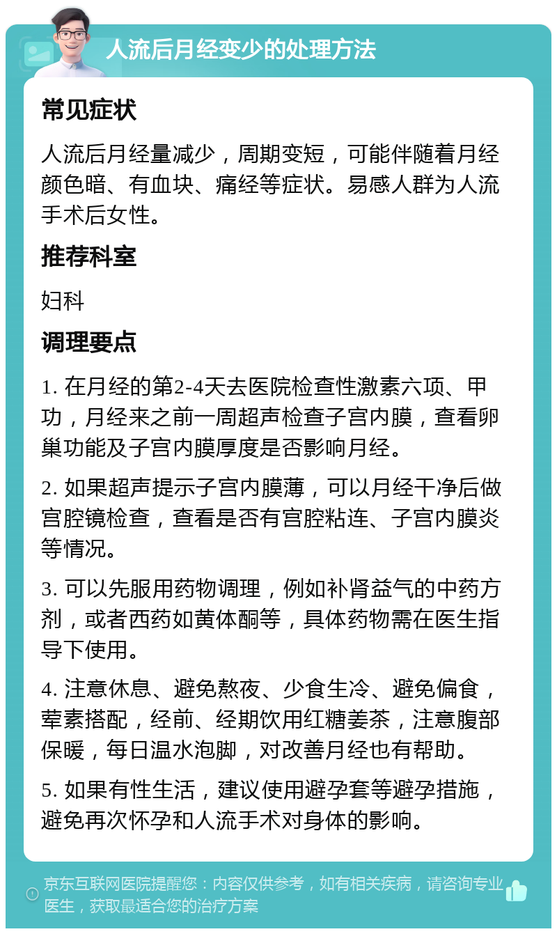 人流后月经变少的处理方法 常见症状 人流后月经量减少，周期变短，可能伴随着月经颜色暗、有血块、痛经等症状。易感人群为人流手术后女性。 推荐科室 妇科 调理要点 1. 在月经的第2-4天去医院检查性激素六项、甲功，月经来之前一周超声检查子宫内膜，查看卵巢功能及子宫内膜厚度是否影响月经。 2. 如果超声提示子宫内膜薄，可以月经干净后做宫腔镜检查，查看是否有宫腔粘连、子宫内膜炎等情况。 3. 可以先服用药物调理，例如补肾益气的中药方剂，或者西药如黄体酮等，具体药物需在医生指导下使用。 4. 注意休息、避免熬夜、少食生冷、避免偏食，荤素搭配，经前、经期饮用红糖姜茶，注意腹部保暖，每日温水泡脚，对改善月经也有帮助。 5. 如果有性生活，建议使用避孕套等避孕措施，避免再次怀孕和人流手术对身体的影响。