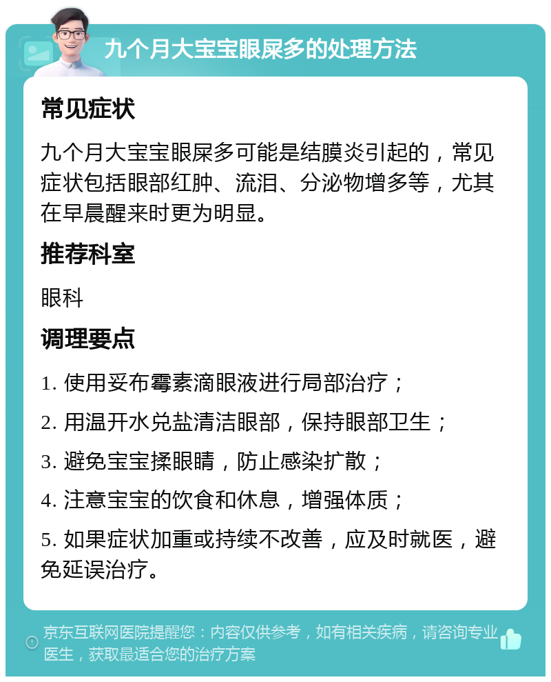 九个月大宝宝眼屎多的处理方法 常见症状 九个月大宝宝眼屎多可能是结膜炎引起的，常见症状包括眼部红肿、流泪、分泌物增多等，尤其在早晨醒来时更为明显。 推荐科室 眼科 调理要点 1. 使用妥布霉素滴眼液进行局部治疗； 2. 用温开水兑盐清洁眼部，保持眼部卫生； 3. 避免宝宝揉眼睛，防止感染扩散； 4. 注意宝宝的饮食和休息，增强体质； 5. 如果症状加重或持续不改善，应及时就医，避免延误治疗。