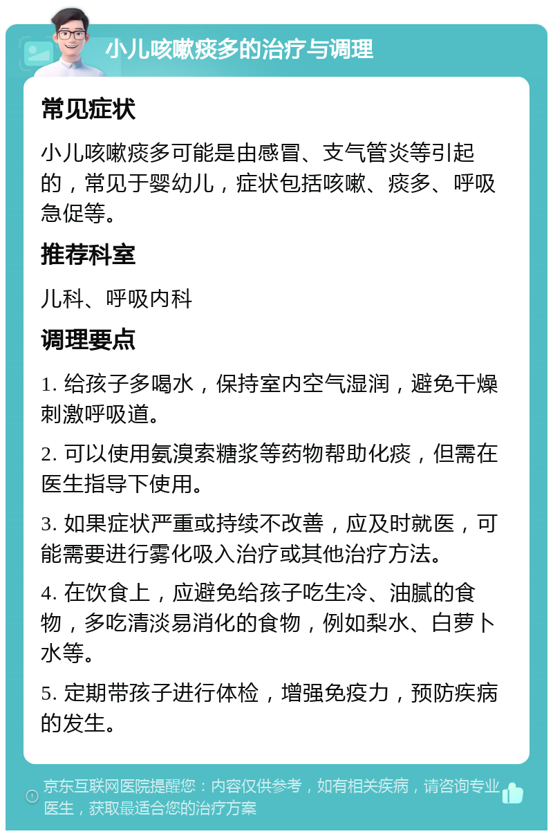 小儿咳嗽痰多的治疗与调理 常见症状 小儿咳嗽痰多可能是由感冒、支气管炎等引起的，常见于婴幼儿，症状包括咳嗽、痰多、呼吸急促等。 推荐科室 儿科、呼吸内科 调理要点 1. 给孩子多喝水，保持室内空气湿润，避免干燥刺激呼吸道。 2. 可以使用氨溴索糖浆等药物帮助化痰，但需在医生指导下使用。 3. 如果症状严重或持续不改善，应及时就医，可能需要进行雾化吸入治疗或其他治疗方法。 4. 在饮食上，应避免给孩子吃生冷、油腻的食物，多吃清淡易消化的食物，例如梨水、白萝卜水等。 5. 定期带孩子进行体检，增强免疫力，预防疾病的发生。