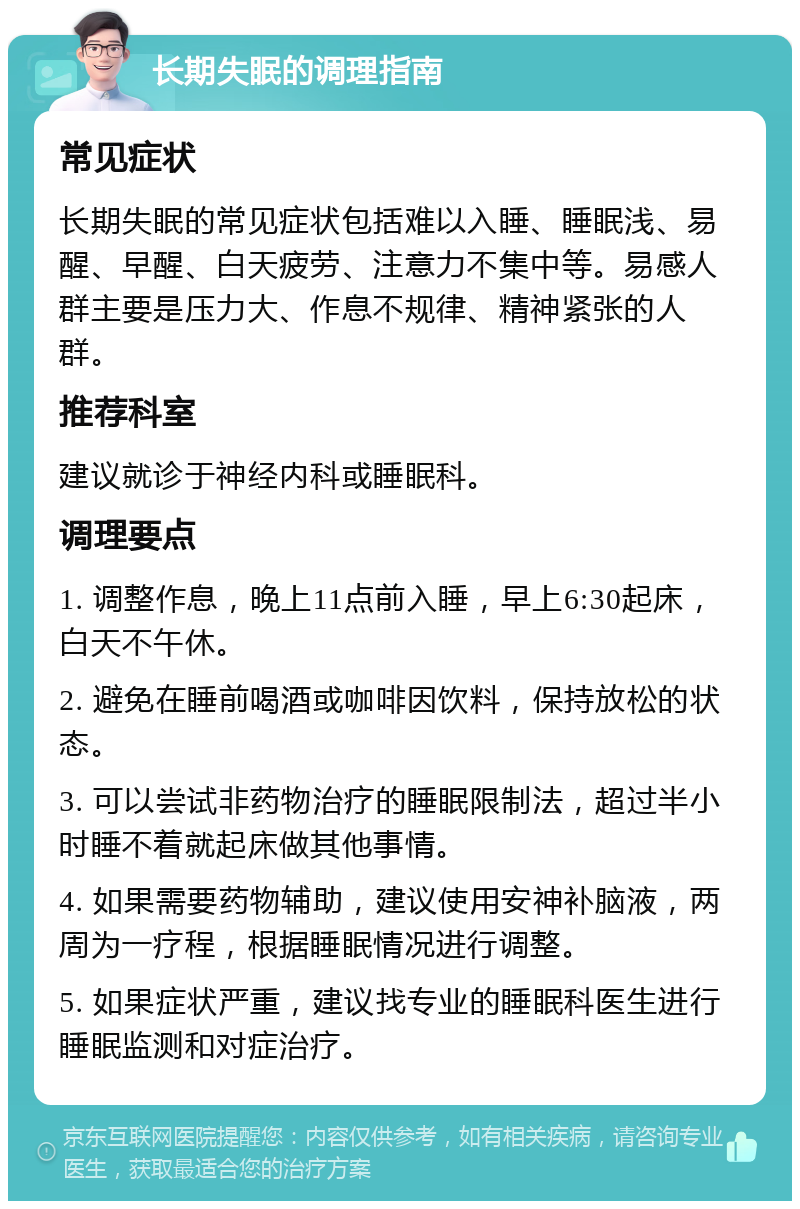 长期失眠的调理指南 常见症状 长期失眠的常见症状包括难以入睡、睡眠浅、易醒、早醒、白天疲劳、注意力不集中等。易感人群主要是压力大、作息不规律、精神紧张的人群。 推荐科室 建议就诊于神经内科或睡眠科。 调理要点 1. 调整作息，晚上11点前入睡，早上6:30起床，白天不午休。 2. 避免在睡前喝酒或咖啡因饮料，保持放松的状态。 3. 可以尝试非药物治疗的睡眠限制法，超过半小时睡不着就起床做其他事情。 4. 如果需要药物辅助，建议使用安神补脑液，两周为一疗程，根据睡眠情况进行调整。 5. 如果症状严重，建议找专业的睡眠科医生进行睡眠监测和对症治疗。