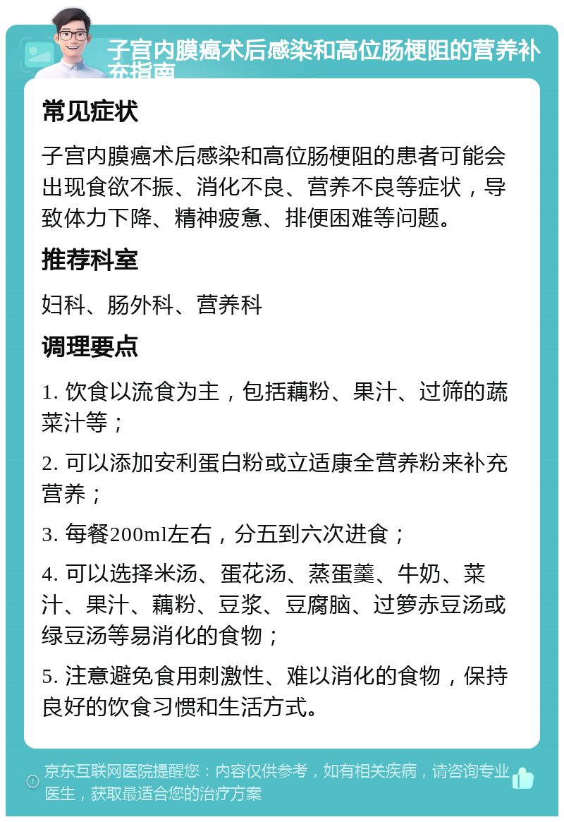 子宫内膜癌术后感染和高位肠梗阻的营养补充指南 常见症状 子宫内膜癌术后感染和高位肠梗阻的患者可能会出现食欲不振、消化不良、营养不良等症状，导致体力下降、精神疲惫、排便困难等问题。 推荐科室 妇科、肠外科、营养科 调理要点 1. 饮食以流食为主，包括藕粉、果汁、过筛的蔬菜汁等； 2. 可以添加安利蛋白粉或立适康全营养粉来补充营养； 3. 每餐200ml左右，分五到六次进食； 4. 可以选择米汤、蛋花汤、蒸蛋羹、牛奶、菜汁、果汁、藕粉、豆浆、豆腐脑、过箩赤豆汤或绿豆汤等易消化的食物； 5. 注意避免食用刺激性、难以消化的食物，保持良好的饮食习惯和生活方式。