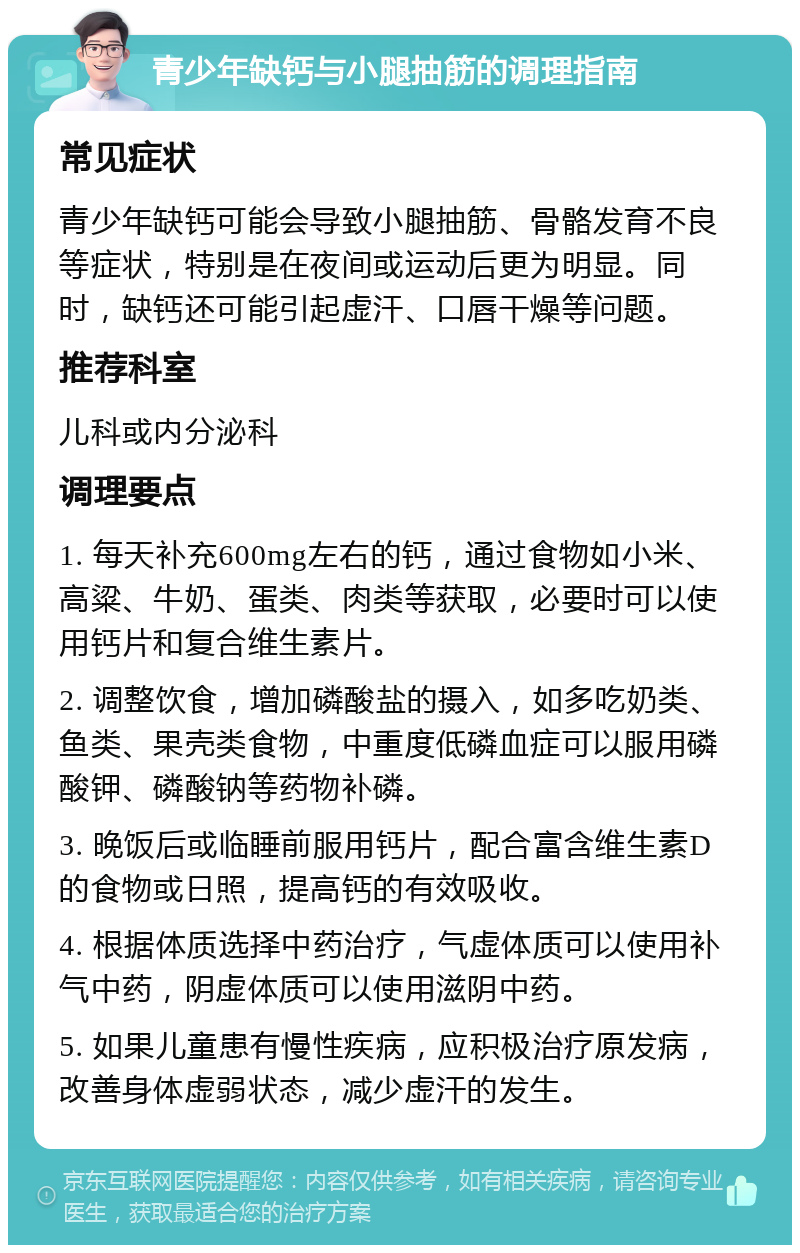 青少年缺钙与小腿抽筋的调理指南 常见症状 青少年缺钙可能会导致小腿抽筋、骨骼发育不良等症状，特别是在夜间或运动后更为明显。同时，缺钙还可能引起虚汗、口唇干燥等问题。 推荐科室 儿科或内分泌科 调理要点 1. 每天补充600mg左右的钙，通过食物如小米、高粱、牛奶、蛋类、肉类等获取，必要时可以使用钙片和复合维生素片。 2. 调整饮食，增加磷酸盐的摄入，如多吃奶类、鱼类、果壳类食物，中重度低磷血症可以服用磷酸钾、磷酸钠等药物补磷。 3. 晚饭后或临睡前服用钙片，配合富含维生素D的食物或日照，提高钙的有效吸收。 4. 根据体质选择中药治疗，气虚体质可以使用补气中药，阴虚体质可以使用滋阴中药。 5. 如果儿童患有慢性疾病，应积极治疗原发病，改善身体虚弱状态，减少虚汗的发生。