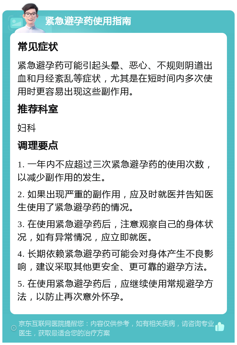 紧急避孕药使用指南 常见症状 紧急避孕药可能引起头晕、恶心、不规则阴道出血和月经紊乱等症状，尤其是在短时间内多次使用时更容易出现这些副作用。 推荐科室 妇科 调理要点 1. 一年内不应超过三次紧急避孕药的使用次数，以减少副作用的发生。 2. 如果出现严重的副作用，应及时就医并告知医生使用了紧急避孕药的情况。 3. 在使用紧急避孕药后，注意观察自己的身体状况，如有异常情况，应立即就医。 4. 长期依赖紧急避孕药可能会对身体产生不良影响，建议采取其他更安全、更可靠的避孕方法。 5. 在使用紧急避孕药后，应继续使用常规避孕方法，以防止再次意外怀孕。