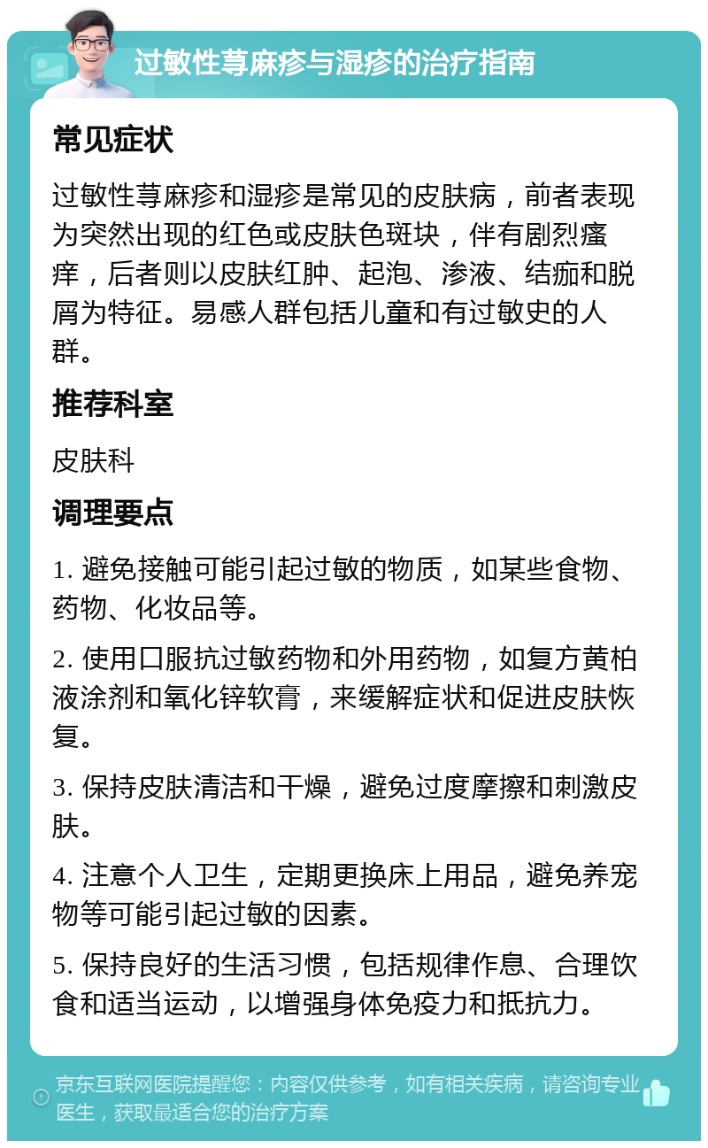 过敏性荨麻疹与湿疹的治疗指南 常见症状 过敏性荨麻疹和湿疹是常见的皮肤病，前者表现为突然出现的红色或皮肤色斑块，伴有剧烈瘙痒，后者则以皮肤红肿、起泡、渗液、结痂和脱屑为特征。易感人群包括儿童和有过敏史的人群。 推荐科室 皮肤科 调理要点 1. 避免接触可能引起过敏的物质，如某些食物、药物、化妆品等。 2. 使用口服抗过敏药物和外用药物，如复方黄柏液涂剂和氧化锌软膏，来缓解症状和促进皮肤恢复。 3. 保持皮肤清洁和干燥，避免过度摩擦和刺激皮肤。 4. 注意个人卫生，定期更换床上用品，避免养宠物等可能引起过敏的因素。 5. 保持良好的生活习惯，包括规律作息、合理饮食和适当运动，以增强身体免疫力和抵抗力。