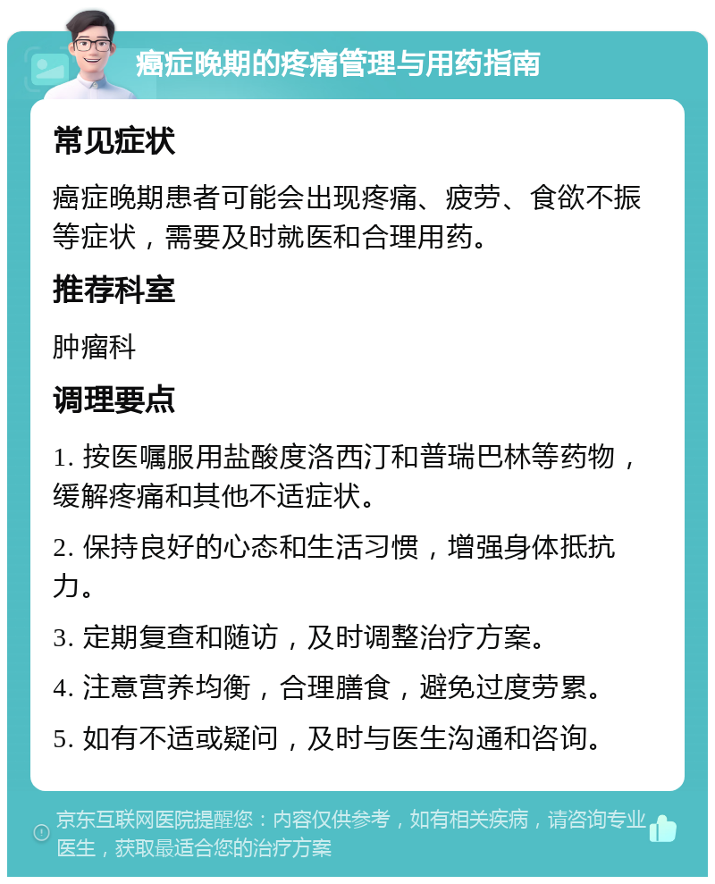 癌症晚期的疼痛管理与用药指南 常见症状 癌症晚期患者可能会出现疼痛、疲劳、食欲不振等症状，需要及时就医和合理用药。 推荐科室 肿瘤科 调理要点 1. 按医嘱服用盐酸度洛西汀和普瑞巴林等药物，缓解疼痛和其他不适症状。 2. 保持良好的心态和生活习惯，增强身体抵抗力。 3. 定期复查和随访，及时调整治疗方案。 4. 注意营养均衡，合理膳食，避免过度劳累。 5. 如有不适或疑问，及时与医生沟通和咨询。