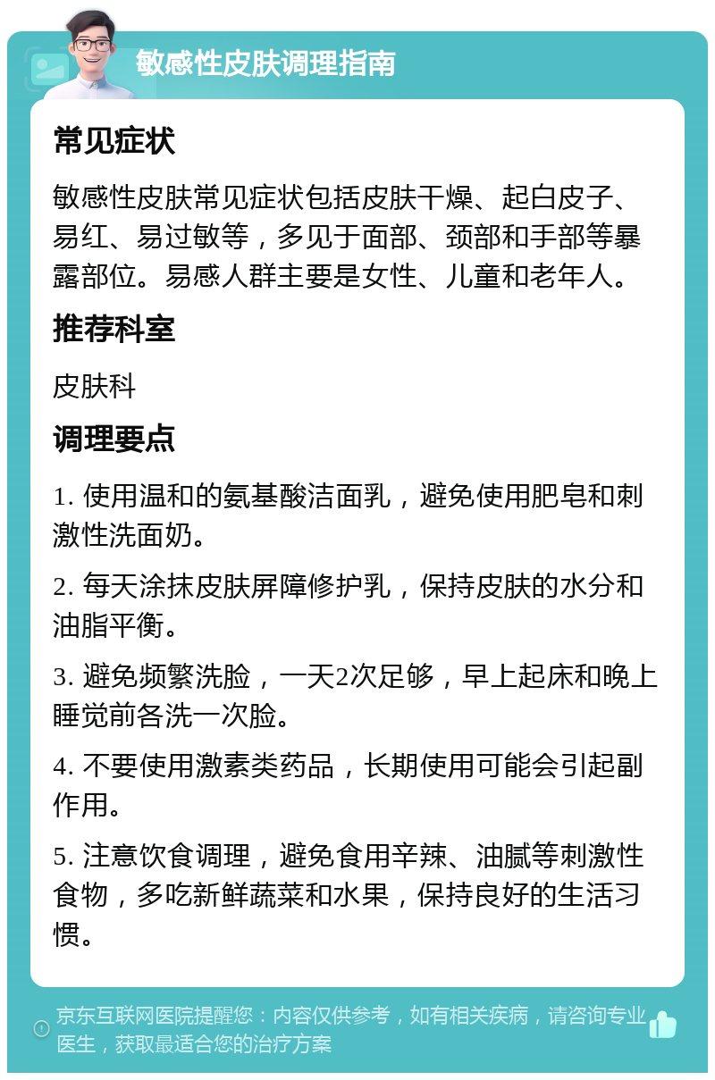 敏感性皮肤调理指南 常见症状 敏感性皮肤常见症状包括皮肤干燥、起白皮子、易红、易过敏等，多见于面部、颈部和手部等暴露部位。易感人群主要是女性、儿童和老年人。 推荐科室 皮肤科 调理要点 1. 使用温和的氨基酸洁面乳，避免使用肥皂和刺激性洗面奶。 2. 每天涂抹皮肤屏障修护乳，保持皮肤的水分和油脂平衡。 3. 避免频繁洗脸，一天2次足够，早上起床和晚上睡觉前各洗一次脸。 4. 不要使用激素类药品，长期使用可能会引起副作用。 5. 注意饮食调理，避免食用辛辣、油腻等刺激性食物，多吃新鲜蔬菜和水果，保持良好的生活习惯。