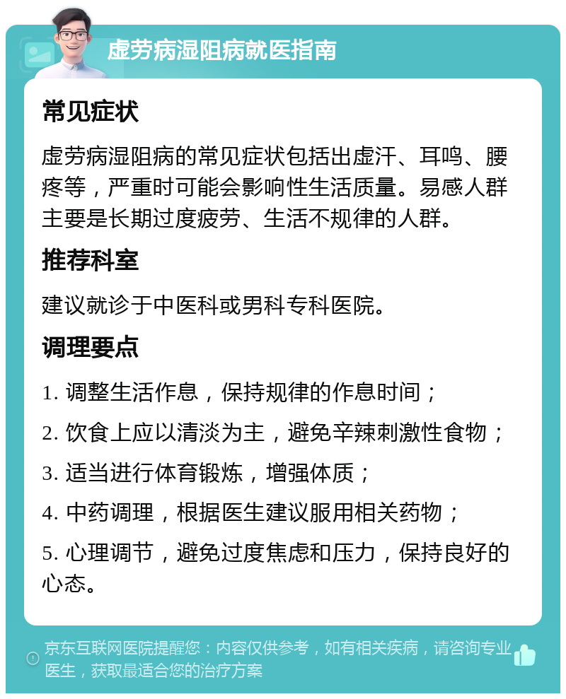 虚劳病湿阻病就医指南 常见症状 虚劳病湿阻病的常见症状包括出虚汗、耳鸣、腰疼等，严重时可能会影响性生活质量。易感人群主要是长期过度疲劳、生活不规律的人群。 推荐科室 建议就诊于中医科或男科专科医院。 调理要点 1. 调整生活作息，保持规律的作息时间； 2. 饮食上应以清淡为主，避免辛辣刺激性食物； 3. 适当进行体育锻炼，增强体质； 4. 中药调理，根据医生建议服用相关药物； 5. 心理调节，避免过度焦虑和压力，保持良好的心态。