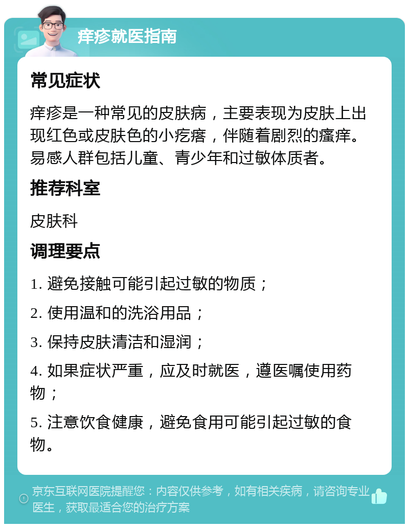 痒疹就医指南 常见症状 痒疹是一种常见的皮肤病，主要表现为皮肤上出现红色或皮肤色的小疙瘩，伴随着剧烈的瘙痒。易感人群包括儿童、青少年和过敏体质者。 推荐科室 皮肤科 调理要点 1. 避免接触可能引起过敏的物质； 2. 使用温和的洗浴用品； 3. 保持皮肤清洁和湿润； 4. 如果症状严重，应及时就医，遵医嘱使用药物； 5. 注意饮食健康，避免食用可能引起过敏的食物。