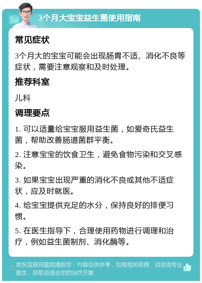 3个月大宝宝益生菌使用指南 常见症状 3个月大的宝宝可能会出现肠胃不适、消化不良等症状，需要注意观察和及时处理。 推荐科室 儿科 调理要点 1. 可以适量给宝宝服用益生菌，如爱奇氏益生菌，帮助改善肠道菌群平衡。 2. 注意宝宝的饮食卫生，避免食物污染和交叉感染。 3. 如果宝宝出现严重的消化不良或其他不适症状，应及时就医。 4. 给宝宝提供充足的水分，保持良好的排便习惯。 5. 在医生指导下，合理使用药物进行调理和治疗，例如益生菌制剂、消化酶等。