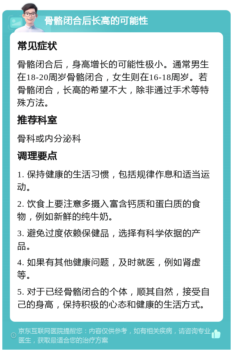 骨骼闭合后长高的可能性 常见症状 骨骼闭合后，身高增长的可能性极小。通常男生在18-20周岁骨骼闭合，女生则在16-18周岁。若骨骼闭合，长高的希望不大，除非通过手术等特殊方法。 推荐科室 骨科或内分泌科 调理要点 1. 保持健康的生活习惯，包括规律作息和适当运动。 2. 饮食上要注意多摄入富含钙质和蛋白质的食物，例如新鲜的纯牛奶。 3. 避免过度依赖保健品，选择有科学依据的产品。 4. 如果有其他健康问题，及时就医，例如肾虚等。 5. 对于已经骨骼闭合的个体，顺其自然，接受自己的身高，保持积极的心态和健康的生活方式。