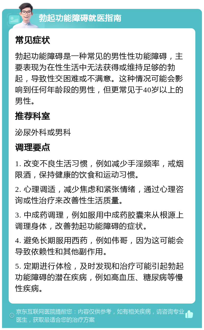 勃起功能障碍就医指南 常见症状 勃起功能障碍是一种常见的男性性功能障碍，主要表现为在性生活中无法获得或维持足够的勃起，导致性交困难或不满意。这种情况可能会影响到任何年龄段的男性，但更常见于40岁以上的男性。 推荐科室 泌尿外科或男科 调理要点 1. 改变不良生活习惯，例如减少手淫频率，戒烟限酒，保持健康的饮食和运动习惯。 2. 心理调适，减少焦虑和紧张情绪，通过心理咨询或性治疗来改善性生活质量。 3. 中成药调理，例如服用中成药胶囊来从根源上调理身体，改善勃起功能障碍的症状。 4. 避免长期服用西药，例如伟哥，因为这可能会导致依赖性和其他副作用。 5. 定期进行体检，及时发现和治疗可能引起勃起功能障碍的潜在疾病，例如高血压、糖尿病等慢性疾病。