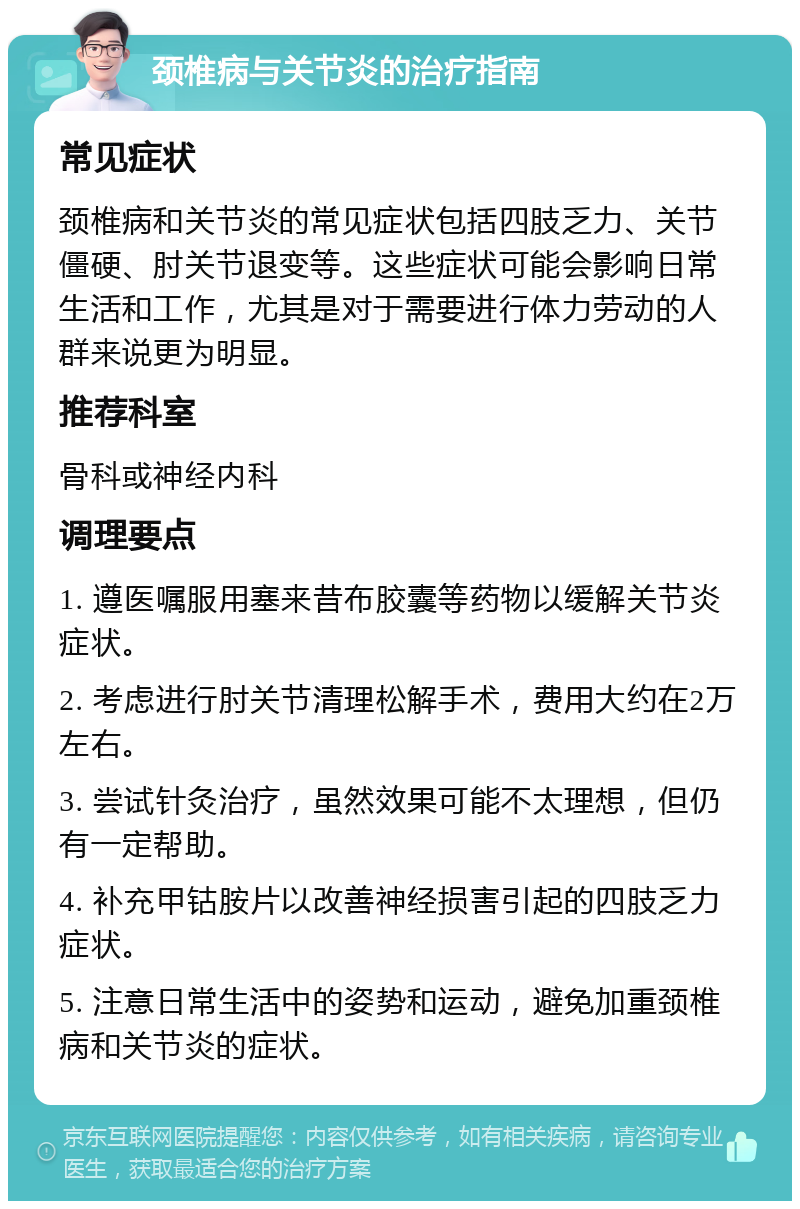 颈椎病与关节炎的治疗指南 常见症状 颈椎病和关节炎的常见症状包括四肢乏力、关节僵硬、肘关节退变等。这些症状可能会影响日常生活和工作，尤其是对于需要进行体力劳动的人群来说更为明显。 推荐科室 骨科或神经内科 调理要点 1. 遵医嘱服用塞来昔布胶囊等药物以缓解关节炎症状。 2. 考虑进行肘关节清理松解手术，费用大约在2万左右。 3. 尝试针灸治疗，虽然效果可能不太理想，但仍有一定帮助。 4. 补充甲钴胺片以改善神经损害引起的四肢乏力症状。 5. 注意日常生活中的姿势和运动，避免加重颈椎病和关节炎的症状。