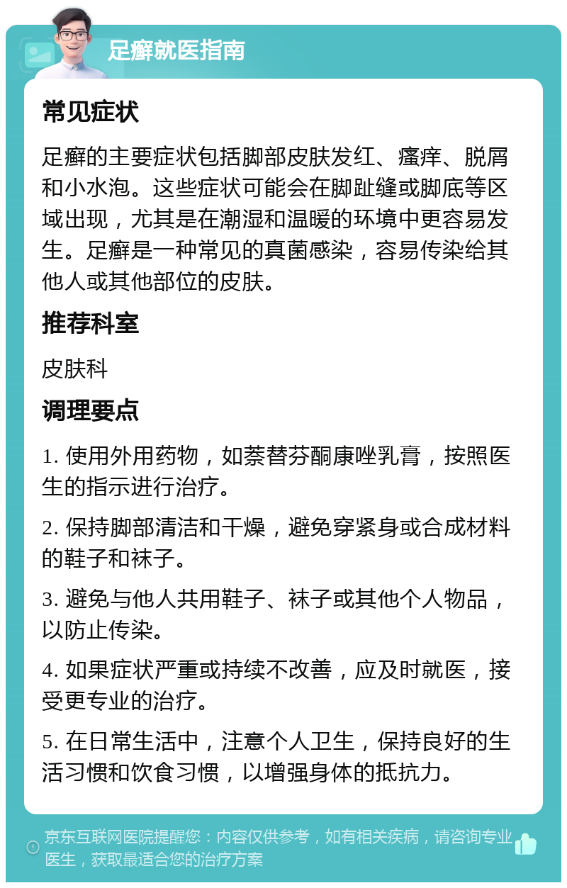 足癣就医指南 常见症状 足癣的主要症状包括脚部皮肤发红、瘙痒、脱屑和小水泡。这些症状可能会在脚趾缝或脚底等区域出现，尤其是在潮湿和温暖的环境中更容易发生。足癣是一种常见的真菌感染，容易传染给其他人或其他部位的皮肤。 推荐科室 皮肤科 调理要点 1. 使用外用药物，如萘替芬酮康唑乳膏，按照医生的指示进行治疗。 2. 保持脚部清洁和干燥，避免穿紧身或合成材料的鞋子和袜子。 3. 避免与他人共用鞋子、袜子或其他个人物品，以防止传染。 4. 如果症状严重或持续不改善，应及时就医，接受更专业的治疗。 5. 在日常生活中，注意个人卫生，保持良好的生活习惯和饮食习惯，以增强身体的抵抗力。