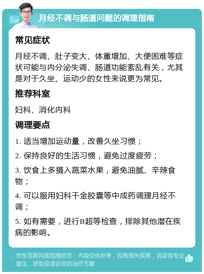 月经不调与肠道问题的调理指南 常见症状 月经不调、肚子变大、体重增加、大便困难等症状可能与内分泌失调、肠道功能紊乱有关，尤其是对于久坐、运动少的女性来说更为常见。 推荐科室 妇科、消化内科 调理要点 1. 适当增加运动量，改善久坐习惯； 2. 保持良好的生活习惯，避免过度疲劳； 3. 饮食上多摄入蔬菜水果，避免油腻、辛辣食物； 4. 可以服用妇科千金胶囊等中成药调理月经不调； 5. 如有需要，进行B超等检查，排除其他潜在疾病的影响。