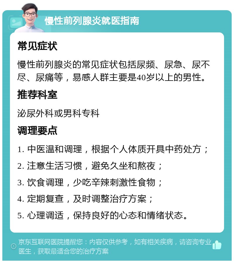 慢性前列腺炎就医指南 常见症状 慢性前列腺炎的常见症状包括尿频、尿急、尿不尽、尿痛等，易感人群主要是40岁以上的男性。 推荐科室 泌尿外科或男科专科 调理要点 1. 中医温和调理，根据个人体质开具中药处方； 2. 注意生活习惯，避免久坐和熬夜； 3. 饮食调理，少吃辛辣刺激性食物； 4. 定期复查，及时调整治疗方案； 5. 心理调适，保持良好的心态和情绪状态。