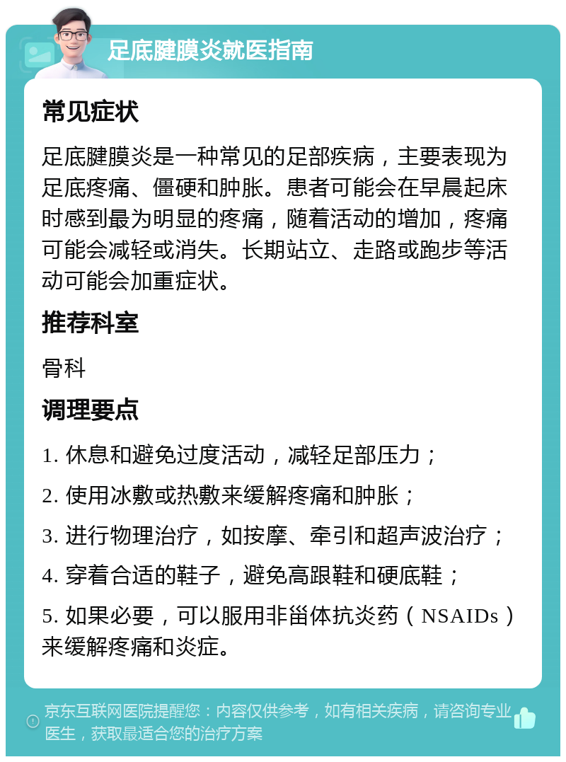 足底腱膜炎就医指南 常见症状 足底腱膜炎是一种常见的足部疾病，主要表现为足底疼痛、僵硬和肿胀。患者可能会在早晨起床时感到最为明显的疼痛，随着活动的增加，疼痛可能会减轻或消失。长期站立、走路或跑步等活动可能会加重症状。 推荐科室 骨科 调理要点 1. 休息和避免过度活动，减轻足部压力； 2. 使用冰敷或热敷来缓解疼痛和肿胀； 3. 进行物理治疗，如按摩、牵引和超声波治疗； 4. 穿着合适的鞋子，避免高跟鞋和硬底鞋； 5. 如果必要，可以服用非甾体抗炎药（NSAIDs）来缓解疼痛和炎症。