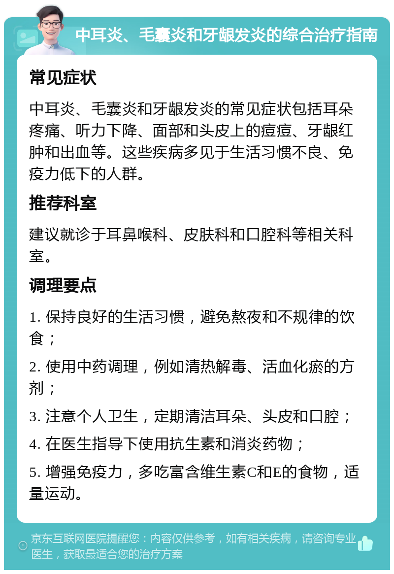 中耳炎、毛囊炎和牙龈发炎的综合治疗指南 常见症状 中耳炎、毛囊炎和牙龈发炎的常见症状包括耳朵疼痛、听力下降、面部和头皮上的痘痘、牙龈红肿和出血等。这些疾病多见于生活习惯不良、免疫力低下的人群。 推荐科室 建议就诊于耳鼻喉科、皮肤科和口腔科等相关科室。 调理要点 1. 保持良好的生活习惯，避免熬夜和不规律的饮食； 2. 使用中药调理，例如清热解毒、活血化瘀的方剂； 3. 注意个人卫生，定期清洁耳朵、头皮和口腔； 4. 在医生指导下使用抗生素和消炎药物； 5. 增强免疫力，多吃富含维生素C和E的食物，适量运动。