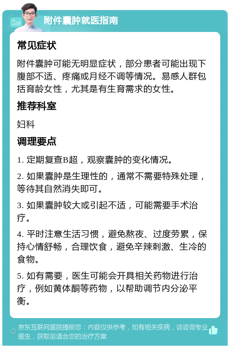 附件囊肿就医指南 常见症状 附件囊肿可能无明显症状，部分患者可能出现下腹部不适、疼痛或月经不调等情况。易感人群包括育龄女性，尤其是有生育需求的女性。 推荐科室 妇科 调理要点 1. 定期复查B超，观察囊肿的变化情况。 2. 如果囊肿是生理性的，通常不需要特殊处理，等待其自然消失即可。 3. 如果囊肿较大或引起不适，可能需要手术治疗。 4. 平时注意生活习惯，避免熬夜、过度劳累，保持心情舒畅，合理饮食，避免辛辣刺激、生冷的食物。 5. 如有需要，医生可能会开具相关药物进行治疗，例如黄体酮等药物，以帮助调节内分泌平衡。